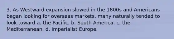 3. As Westward expansion slowed in the 1800s and Americans began looking for overseas markets, many naturally tended to look toward a. the Pacific. b. South America. c. the Mediterranean. d. imperialist Europe.