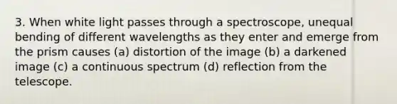 3. When white light passes through a spectroscope, unequal bending of different wavelengths as they enter and emerge from the prism causes (a) distortion of the image (b) a darkened image (c) a continuous spectrum (d) reflection from the telescope.