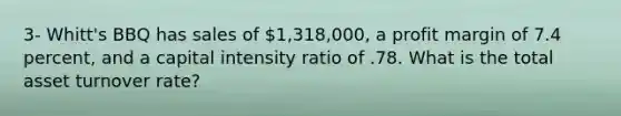 3- Whitt's BBQ has sales of 1,318,000, a profit margin of 7.4 percent, and a capital intensity ratio of .78. What is the total asset turnover rate?