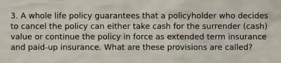 3. A whole life policy guarantees that a policyholder who decides to cancel the policy can either take cash for the surrender (cash) value or continue the policy in force as extended term insurance and paid-up insurance. What are these provisions are called?