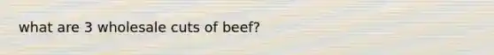 what are 3 wholesale cuts of beef?