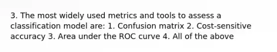 3. The most widely used metrics and tools to assess a classification model are: 1. Confusion matrix 2. Cost-sensitive accuracy 3. Area under the ROC curve 4. All of the above