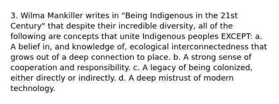 3. Wilma Mankiller writes in "Being Indigenous in the 21st Century" that despite their incredible diversity, all of the following are concepts that unite Indigenous peoples EXCEPT: a. A belief in, and knowledge of, ecological interconnectedness that grows out of a deep connection to place. b. A strong sense of cooperation and responsibility. c. A legacy of being colonized, either directly or indirectly. d. A deep mistrust of modern technology.