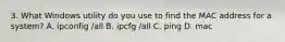 3. What Windows utility do you use to find the MAC address for a system? A. ipconfig /all B. ipcfg /all C. ping D. mac