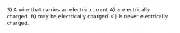 3) A wire that carries an electric current A) is electrically charged. B) may be electrically charged. C) is never electrically charged.