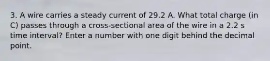 3. A wire carries a steady current of 29.2 A. What total charge (in C) passes through a cross-sectional area of the wire in a 2.2 s time interval? Enter a number with one digit behind the decimal point.