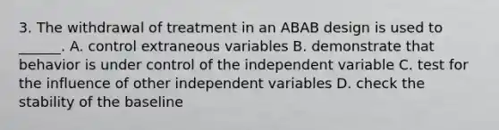 3. The withdrawal of treatment in an ABAB design is used to ______. A. control extraneous variables B. demonstrate that behavior is under control of the independent variable C. test for the influence of other independent variables D. check the stability of the baseline