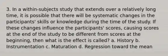 3. In a within-subjects study that extends over a relatively long time, it is possible that there will be systematic changes in the participants' skills or knowledge during the time of the study. If these changes influence the participants' scores, causing scores at the end of the study to be different from scores at the beginning, then what is the effect is called? a. History b. Instrumentation c. Maturation d. Regression toward the mean