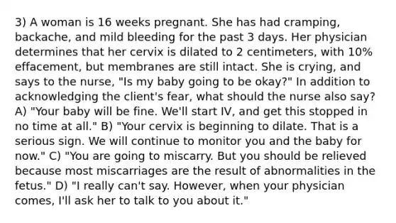 3) A woman is 16 weeks pregnant. She has had cramping, backache, and mild bleeding for the past 3 days. Her physician determines that her cervix is dilated to 2 centimeters, with 10% effacement, but membranes are still intact. She is crying, and says to the nurse, "Is my baby going to be okay?" In addition to acknowledging the client's fear, what should the nurse also say? A) "Your baby will be fine. We'll start IV, and get this stopped in no time at all." B) "Your cervix is beginning to dilate. That is a serious sign. We will continue to monitor you and the baby for now." C) "You are going to miscarry. But you should be relieved because most miscarriages are the result of abnormalities in the fetus." D) "I really can't say. However, when your physician comes, I'll ask her to talk to you about it."