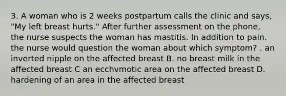 3. A woman who is 2 weeks postpartum calls the clinic and says, "My left breast hurts." After further assessment on the phone, the nurse suspects the woman has mastitis. In addition to pain. the nurse would question the woman about which symptom? . an inverted nipple on the affected breast B. no breast milk in the affected breast C an ecchvmotic area on the affected breast D. hardening of an area in the affected breast