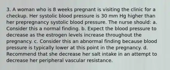 3. A woman who is 8 weeks pregnant is visiting the clinic for a checkup. Her systolic blood pressure is 30 mm Hg higher than her prepregnancy systolic blood pressure. The nurse should: a. Consider this a normal finding. b. Expect the blood pressure to decrease as the estrogen levels increase throughout the pregnancy. c. Consider this an abnormal finding because blood pressure is typically lower at this point in the pregnancy. d. Recommend that she decrease her salt intake in an attempt to decrease her peripheral vascular resistance.