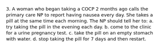 3. A woman who began taking a COCP 2 months ago calls the primary care NP to report having nausea every day. She takes a pill at the same time each morning. The NP should tell her to: a. try taking the pill in the evening each day. b. come to the clinic for a urine pregnancy test. c. take the pill on an empty stomach with water. d. stop taking the pill for 7 days and then restart.