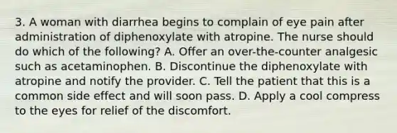 3. A woman with diarrhea begins to complain of eye pain after administration of diphenoxylate with atropine. The nurse should do which of the following? A. Offer an over-the-counter analgesic such as acetaminophen. B. Discontinue the diphenoxylate with atropine and notify the provider. C. Tell the patient that this is a common side effect and will soon pass. D. Apply a cool compress to the eyes for relief of the discomfort.