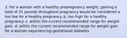 3. For a woman with a healthy prepregnancy weight, gaining a total of 31 pounds throughout pregnancy would be considered a. too low for a healthy pregnancy. b. too high for a healthy pregnancy. c. within the current recommended range for weight gain. d. within the current recommended range for weight gain for a woman experiencing gestational diabetes