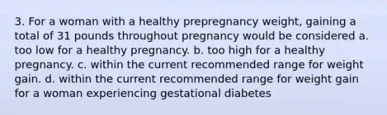 3. For a woman with a healthy prepregnancy weight, gaining a total of 31 pounds throughout pregnancy would be considered a. too low for a healthy pregnancy. b. too high for a healthy pregnancy. c. within the current recommended range for weight gain. d. within the current recommended range for weight gain for a woman experiencing gestational diabetes