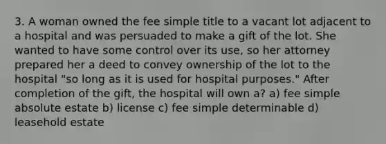 3. A woman owned the fee simple title to a vacant lot adjacent to a hospital and was persuaded to make a gift of the lot. She wanted to have some control over its use, so her attorney prepared her a deed to convey ownership of the lot to the hospital "so long as it is used for hospital purposes." After completion of the gift, the hospital will own a? a) fee simple absolute estate b) license c) fee simple determinable d) leasehold estate