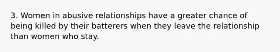 3. Women in abusive relationships have a greater chance of being killed by their batterers when they leave the relationship than women who stay.