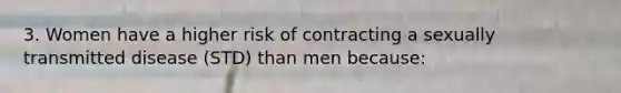 3. Women have a higher risk of contracting a sexually transmitted disease (STD) than men because: