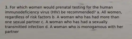 3. For which women would prenatal testing for the human immunodeficiency virus (HIV) be recommended? a. All women, regardless of risk factors b. A woman who has had more than one sexual partner c. A woman who has had a sexually transmitted infection d. A woman who is monogamous with her partner