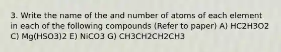 3. Write the name of the and number of atoms of each element in each of the following compounds (Refer to paper) A) HC2H3O2 C) Mg(HSO3)2 E) NiCO3 G) CH3CH2CH2CH3