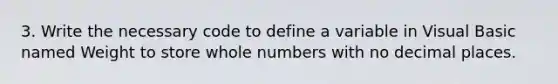 3. Write the necessary code to define a variable in Visual Basic named Weight to store whole numbers with no decimal places.