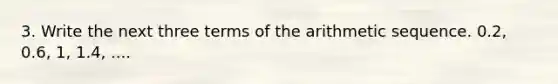 3. Write the next three terms of the arithmetic sequence. 0.2, 0.6, 1, 1.4, ....