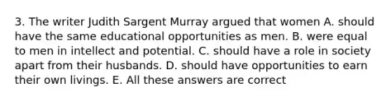 3. The writer Judith Sargent Murray argued that women A. should have the same educational opportunities as men. B. were equal to men in intellect and potential. C. should have a role in society apart from their husbands. D. should have opportunities to earn their own livings. E. All these answers are correct