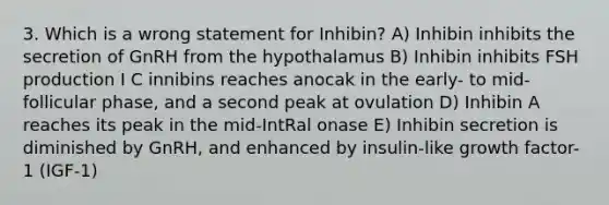 3. Which is a wrong statement for Inhibin? A) Inhibin inhibits the secretion of GnRH from the hypothalamus B) Inhibin inhibits FSH production I C innibins reaches anocak in the early- to mid-follicular phase, and a second peak at ovulation D) Inhibin A reaches its peak in the mid-IntRal onase E) Inhibin secretion is diminished by GnRH, and enhanced by insulin-like growth factor-1 (IGF-1)