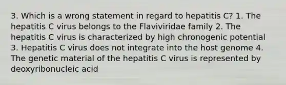 3. Which is a wrong statement in regard to hepatitis C? 1. The hepatitis C virus belongs to the Flaviviridae family 2. The hepatitis C virus is characterized by high chronogenic potential 3. Hepatitis C virus does not integrate into the host genome 4. The genetic material of the hepatitis C virus is represented by deoxyribonucleic acid