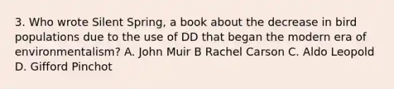 3. Who wrote Silent Spring, a book about the decrease in bird populations due to the use of DD that began the modern era of environmentalism? A. John Muir B Rachel Carson C. Aldo Leopold D. Gifford Pinchot