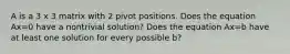 A is a 3 x 3 matrix with 2 pivot positions. Does the equation Ax=0 have a nontrivial solution? Does the equation Ax=b have at least one solution for every possible b?