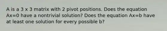 A is a 3 x 3 matrix with 2 pivot positions. Does the equation Ax=0 have a nontrivial solution? Does the equation Ax=b have at least one solution for every possible b?