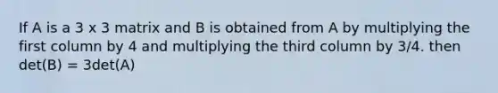 If A is a 3 x 3 matrix and B is obtained from A by multiplying the first column by 4 and multiplying the third column by 3/4. then det(B) = 3det(A)