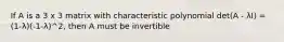 If A is a 3 x 3 matrix with characteristic polynomial det(A - λI) = (1-λ)(-1-λ)^2, then A must be invertible