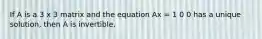 If A is a 3 x 3 matrix and the equation Ax = 1 0 0 has a unique solution, then A is invertible.