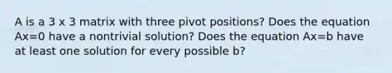 A is a 3 x 3 matrix with three pivot positions? Does the equation Ax=0 have a nontrivial solution? Does the equation Ax=b have at least one solution for every possible b?