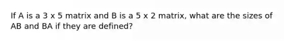 If A is a 3 x 5 matrix and B is a 5 x 2 matrix, what are the sizes of AB and BA if they are defined?