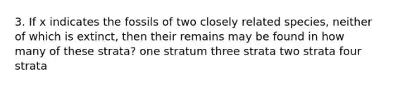 3. If x indicates the fossils of two closely related species, neither of which is extinct, then their remains may be found in how many of these strata? one stratum three strata two strata four strata