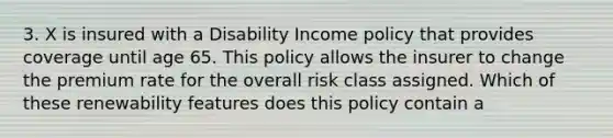 3. X is insured with a Disability Income policy that provides coverage until age 65. This policy allows the insurer to change the premium rate for the overall risk class assigned. Which of these renewability features does this policy contain a