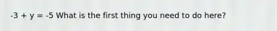 -3 + y = -5 What is the first thing you need to do here?