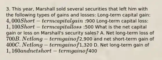 3. This year, Marshall sold several securities that left him with the following types of gains and losses: Long-term capital gain: 4,000 Short-term capital gain:900 Long-term capital loss: 1,100 Short-term capital loss:500 What is the net capital gain or loss on Marshall's security sales? A. Net long-term loss of 700 B. Net long-term gain of2,900 and net short-term gain of400 C. Net long-term gain of1,320 D. Net long-term gain of 1,160 and net short-term gain of400