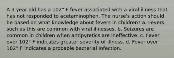 A 3 year old has a 102° F fever associated with a viral illness that has not responded to acetaminophen. The nurse's action should be based on what knowledge about fevers in children? a. Fevers such as this are common with viral illnesses. b. Seizures are common in children when antipyretics are ineffective. c. Fever over 102° F indicates greater severity of illness. d. Fever over 102° F indicates a probable bacterial infection.