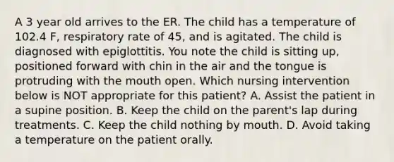 A 3 year old arrives to the ER. The child has a temperature of 102.4 F, respiratory rate of 45, and is agitated. The child is diagnosed with epiglottitis. You note the child is sitting up, positioned forward with chin in the air and the tongue is protruding with the mouth open. Which nursing intervention below is NOT appropriate for this patient? A. Assist the patient in a supine position. B. Keep the child on the parent's lap during treatments. C. Keep the child nothing by mouth. D. Avoid taking a temperature on the patient orally.