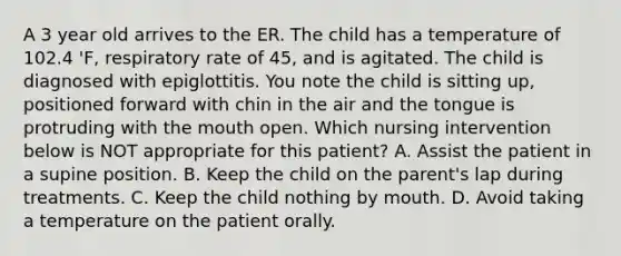 A 3 year old arrives to the ER. The child has a temperature of 102.4 'F, respiratory rate of 45, and is agitated. The child is diagnosed with epiglottitis. You note the child is sitting up, positioned forward with chin in the air and the tongue is protruding with the mouth open. Which nursing intervention below is NOT appropriate for this patient? A. Assist the patient in a supine position. B. Keep the child on the parent's lap during treatments. C. Keep the child nothing by mouth. D. Avoid taking a temperature on the patient orally.