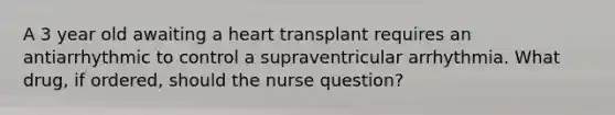 A 3 year old awaiting a heart transplant requires an antiarrhythmic to control a supraventricular arrhythmia. What drug, if ordered, should the nurse question?