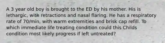 A 3 year old boy is brought to the ED by his mother. His is lethargic, with retractions and nasal flaring. He has a respiratory rate of 70/min, with warm extremities and brisk cap refill. To which immediate life treating condition could this Childs condition most likely progress if left untreated?