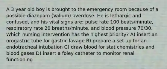 A 3 year old boy is brought to the emergency room because of a possible diazepam (Valium) overdose. He is lethargic and confused, and his vital signs are: pulse rate 100 beats/minute, respiratory rate 20 breaths/minute, and blood pressure 70/30. Which nursing intervention has the highest priority? A) insert an orogastric tube for gastric lavage B) prepare a set up for an endotracheal intubation C) draw blood for stat chemistries and blood gases D) insert a foley catheter to monitor renal functioning