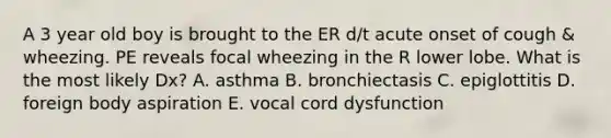 A 3 year old boy is brought to the ER d/t acute onset of cough & wheezing. PE reveals focal wheezing in the R lower lobe. What is the most likely Dx? A. asthma B. bronchiectasis C. epiglottitis D. foreign body aspiration E. vocal cord dysfunction