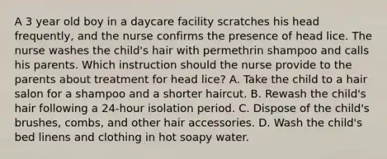 A 3 year old boy in a daycare facility scratches his head frequently, and the nurse confirms the presence of head lice. The nurse washes the child's hair with permethrin shampoo and calls his parents. Which instruction should the nurse provide to the parents about treatment for head lice? A. Take the child to a hair salon for a shampoo and a shorter haircut. B. Rewash the child's hair following a 24-hour isolation period. C. Dispose of the child's brushes, combs, and other hair accessories. D. Wash the child's bed linens and clothing in hot soapy water.