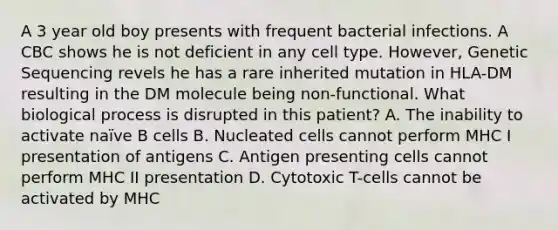 A 3 year old boy presents with frequent bacterial infections. A CBC shows he is not deficient in any cell type. However, Genetic Sequencing revels he has a rare inherited mutation in HLA-DM resulting in the DM molecule being non-functional. What biological process is disrupted in this patient? A. The inability to activate naïve B cells B. Nucleated cells cannot perform MHC I presentation of antigens C. Antigen presenting cells cannot perform MHC II presentation D. Cytotoxic T-cells cannot be activated by MHC